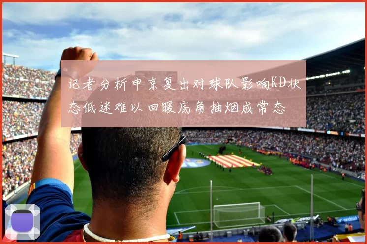 记者分析申京复出对球队影响KD状态低迷难以回暖底角抽烟成常态