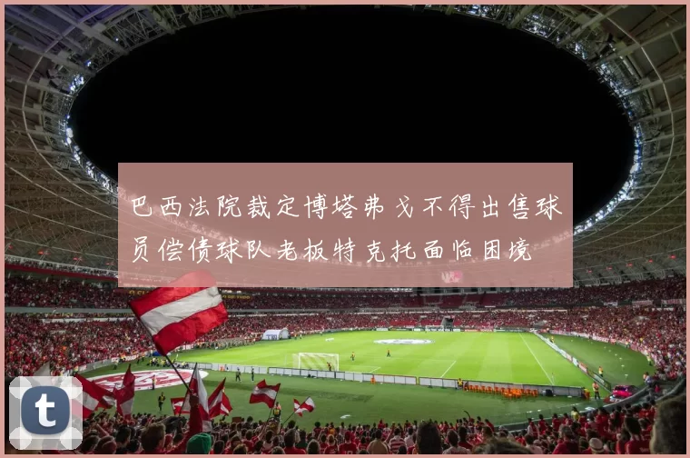 巴西法院裁定博塔弗戈不得出售球员偿债球队老板特克托面临困境
