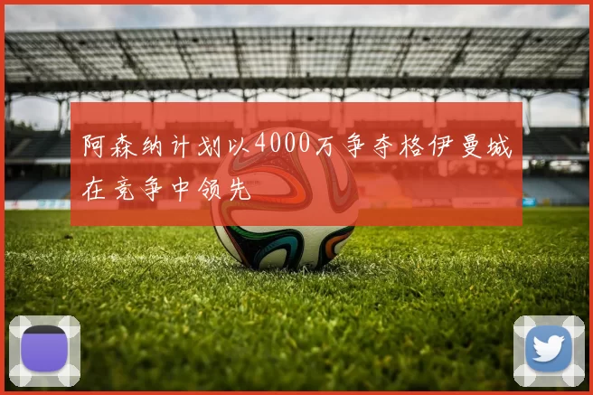 阿森纳计划以4000万争夺格伊曼城在竞争中领先