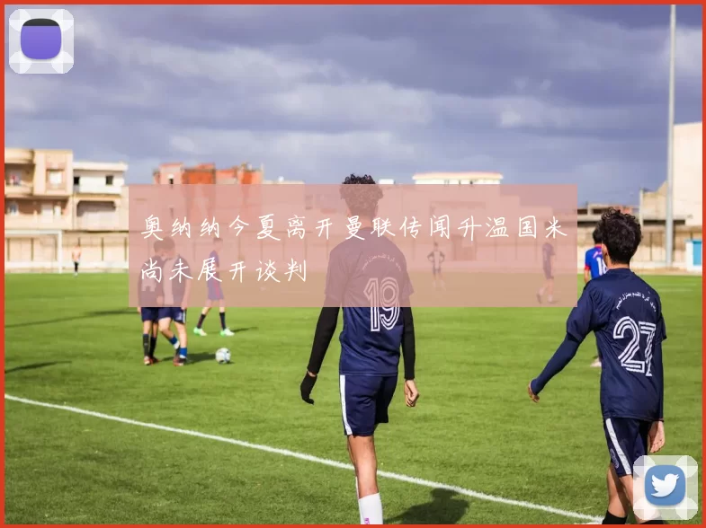 奥纳纳今夏离开曼联传闻升温国米尚未展开谈判