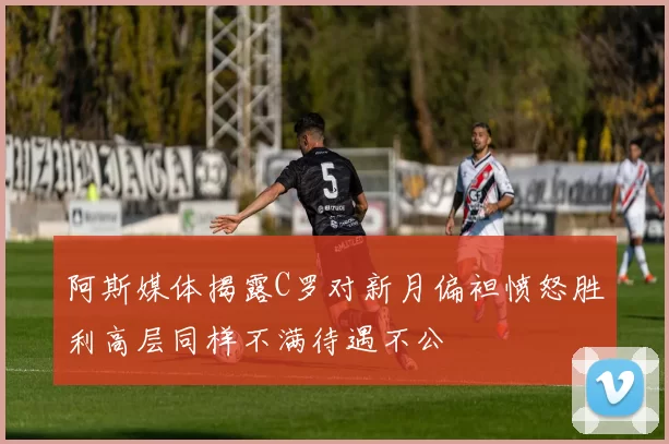 阿斯媒体揭露C罗对新月偏袒愤怒胜利高层同样不满待遇不公