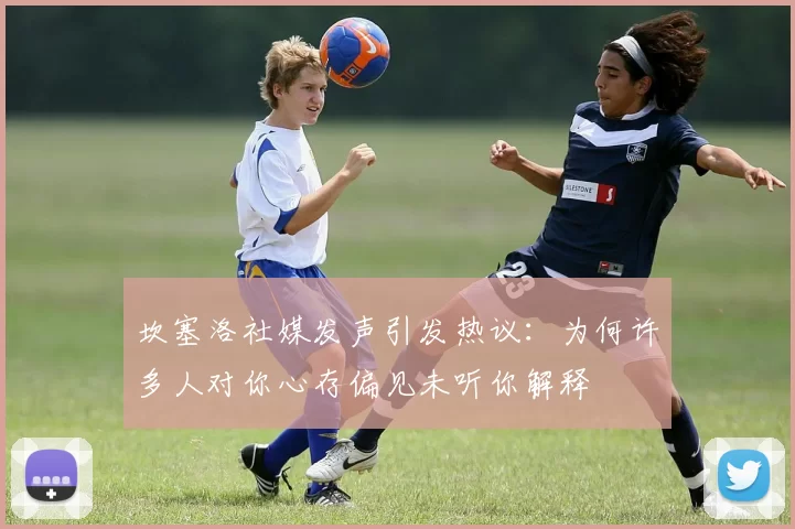 坎塞洛社媒发声引发热议：为何许多人对你心存偏见未听你解释
